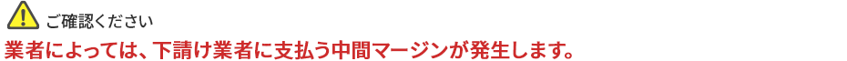 ご確認ください。業者によっては下請け業者に支払う中間マージンが発生します。